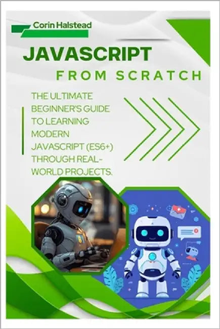 JavaScript from Scratch: The Ultimate Beginner's Guide to Learning Modern JavaScript (ES6+) Through Real-World Projects by Halstead, Corin