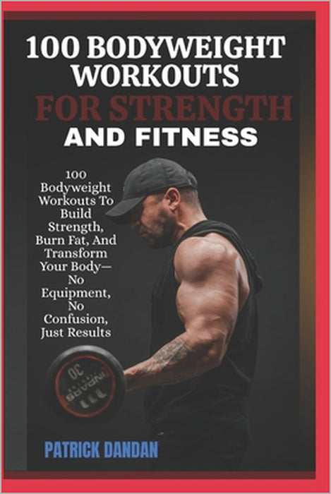 100 Bodyweight Workouts for Strength and Fitness: 100 Bodyweight Workouts To Build Strength, Burn Fat, And Transform Your Body-No Equipment, No Confus by Patrick Dandan