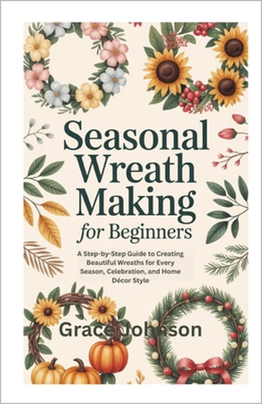 Seasonal Wreath Making for Beginners: A Step-by-Step Guide to Creating Beautiful Wreaths for Every Season, Celebration, and Home Décor Style by Grace Johnson