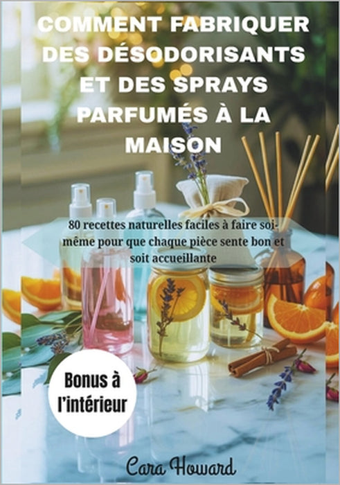 Comment Fabriquer Des Désodorisants Et Des Sprays Parfumés À La Maison: 80 recettes naturelles faciles à faire soi-même pour que chaque pièce sente bo by Cara Howard