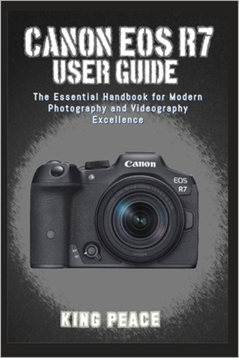 Canon EOS R7 User Guide: The Essential Handbook for Modern Photography and Videography Excellence by King Peace