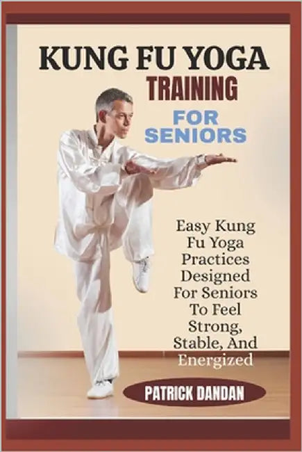 Kung Fu Yoga Training for Seniors: Easy Kung Fu Yoga Practices Designed For Seniors To Feel Strong, Stable, And Energized by Dandan, Patrick