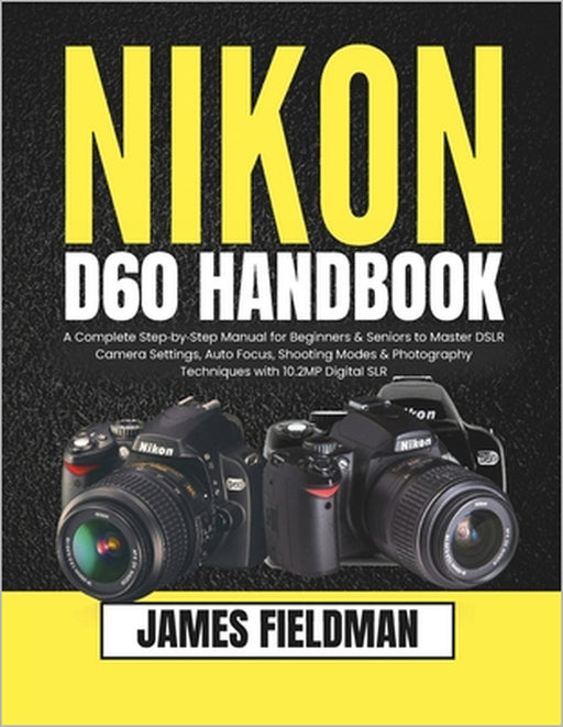 Nikon D60 Handbook: A Complete Step-by-Step Manual for Beginners & Seniors to Master DSLR Camera Settings, Auto Focus, Shooting Modes & Photography Te by James Fieldman