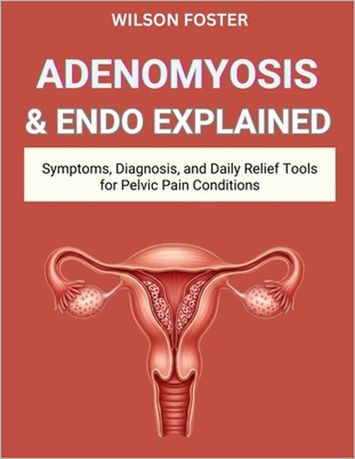 Adenomyosis & Endo Explained: Symptoms, Diagnosis, and Daily Relief Tools for Pelvic Pain Conditions by Wilson Foster