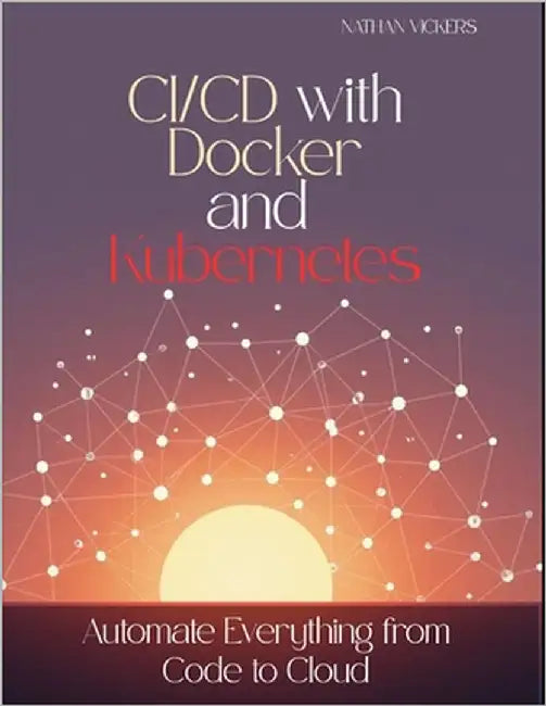 CI/CD with Docker and Kubernetes: Automate Everything from Code to Cloud by Vickers, Nathan