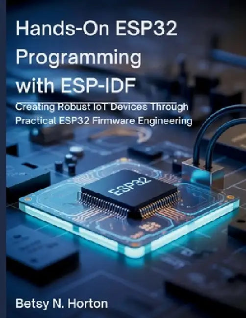 Hands-On ESP32 Programming with ESP-IDF: Creating Robust IoT Devices Through Practical ESP32 Firmware Engineering by Betsy N. Horton