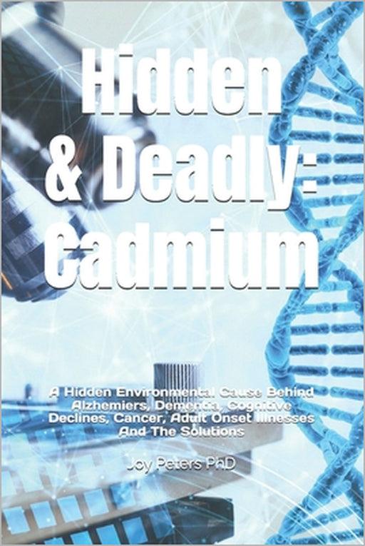 Hidden & Deadly: Cadmium: A Hidden Environmental Cause Behind Alzhemiers, Dementia, Cognitive Declines, Cancer, Adult Onset Illnesses And The Solution by Joy Peters