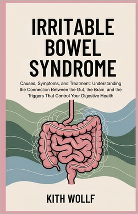 Irritable Bowel Syndrome: Causes, Symptoms, and Treatment: Understanding the Connection Between the Gut, the Brain, and the Triggers That Control Your by Kith Wolff