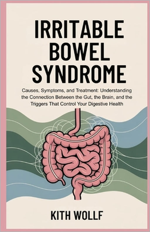 Irritable Bowel Syndrome: Causes, Symptoms, and Treatment: Understanding the Connection Between the Gut, the Brain, and the Triggers That Control Your by Kith Wolff