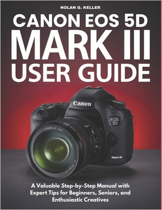 Canon EOS 5d Mark III User Guide: A Valuable Step-by-Step Manual with Expert Tips for Beginners, Seniors, and Enthusiastic Creatives by Nolan G. Keller