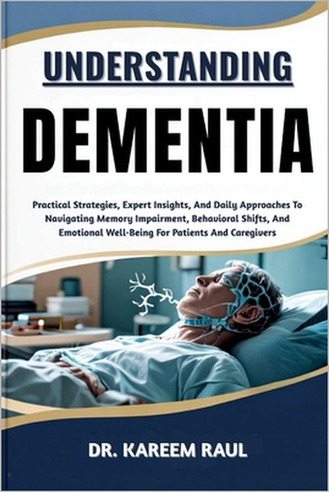 Understanding Dementia: Practical Strategies, Expert Insights, And Daily Approaches To Navigating Memory Impairment, Behavioral Shifts, And Emotional by Kareem Raul