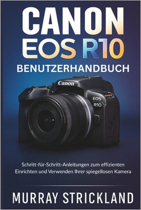 Canon EOS R10 Benutzerhandbuch: Schritt-für-Schritt-Anleitungen zum effizienten Einrichten und Verwenden Ihrer spiegellosen Kamera by Murray Strickland