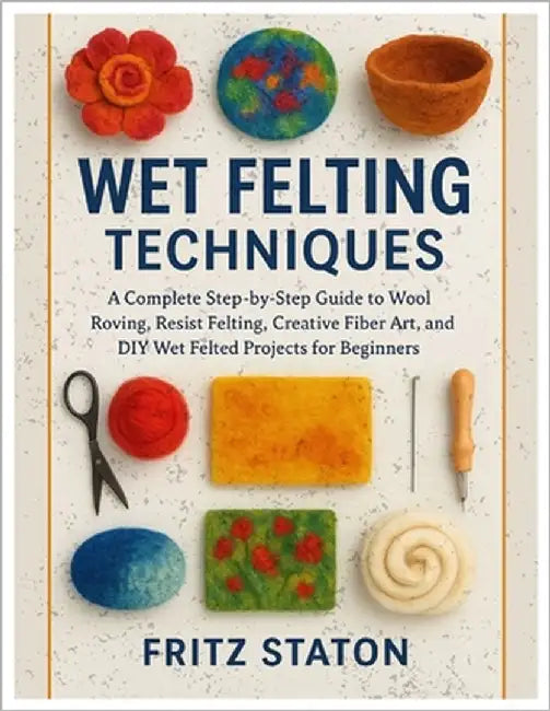 Wet Felting Techniques: A Complete Step-by-Step Guide to Wool Roving, Resist Felting, Creative Fiber Art, and DIY Wet Felted Projects for Beginners by Staton, Fritz