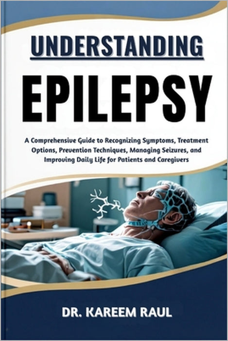 Understanding Epilepsy: A Comprehensive Guide to Recognizing Symptoms, Treatment Options, Prevention Techniques, Managing Seizures, and Improving Dail by Kareem Raul