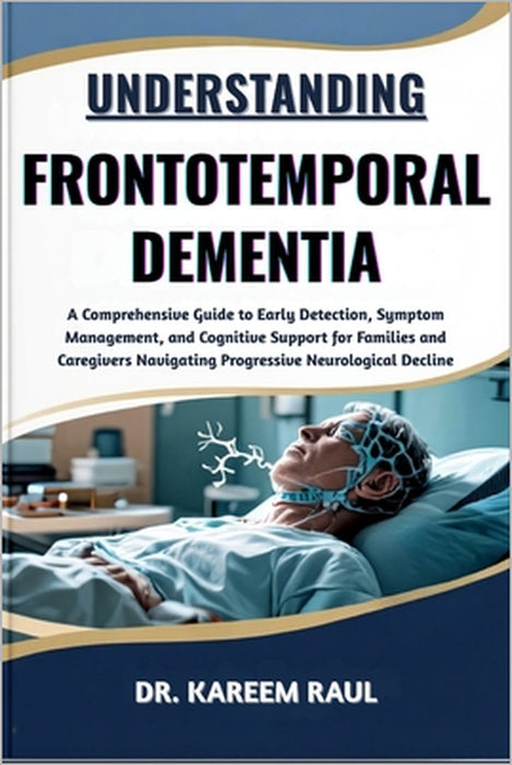 Understanding Frontotemporal Dementia: A Comprehensive Guide to Early Detection, Symptom Management, and Cognitive Support for Families and Caregivers by Kareem Raul