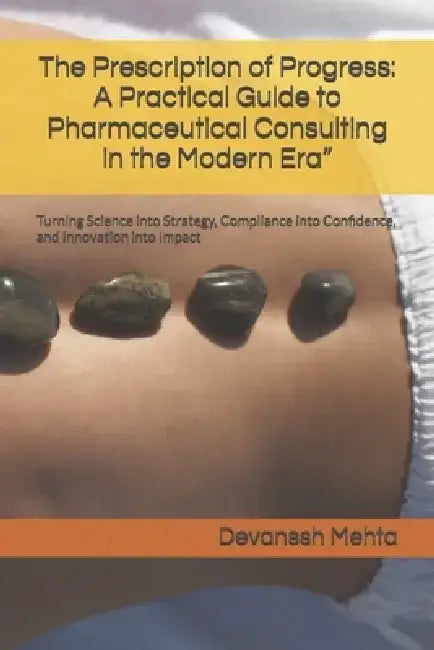 The Prescription of Progress: A Practical Guide to Pharmaceutical Consulting in the Modern Era" Turning Science into Strategy, Compliance into Confide by Devanssh Mehta