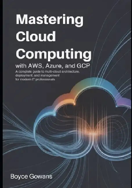 Mastering Cloud Computing with AWS, Azure, and GCP: A Complete Guide to Multi-Cloud Architecture, Deployment, and Management for Modern IT Professiona by Boyce Gowans