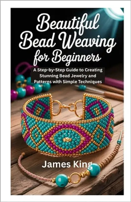 Beautiful Bead Weaving for Beginners: A Step-by-Step Guide to Creating Stunning Bead Jewelry and Patterns with Simple Techniques by King, James