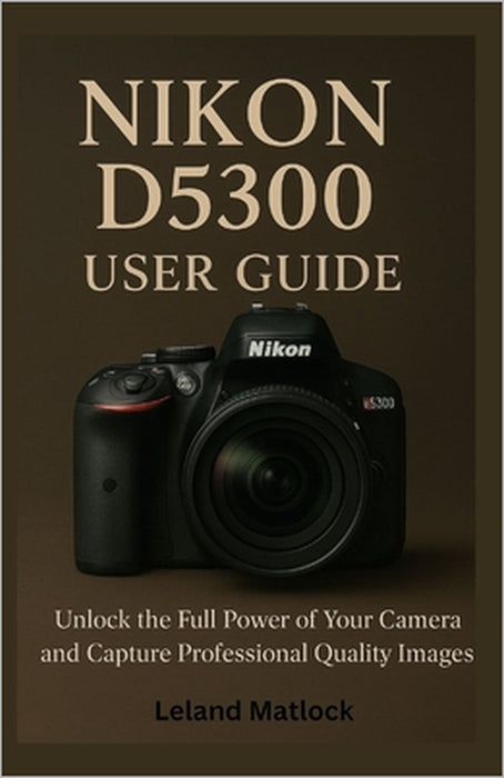 Nikon D5300 User Guide: Unlock the Full Power of Your Camera and Capture Professional-Quality Images by Leland Matlock