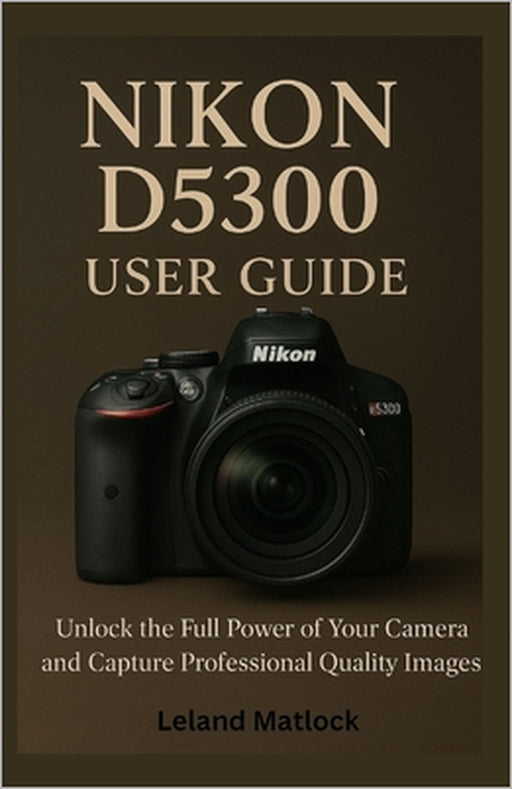 Nikon D5300 User Guide: Unlock the Full Power of Your Camera and Capture Professional-Quality Images by Leland Matlock