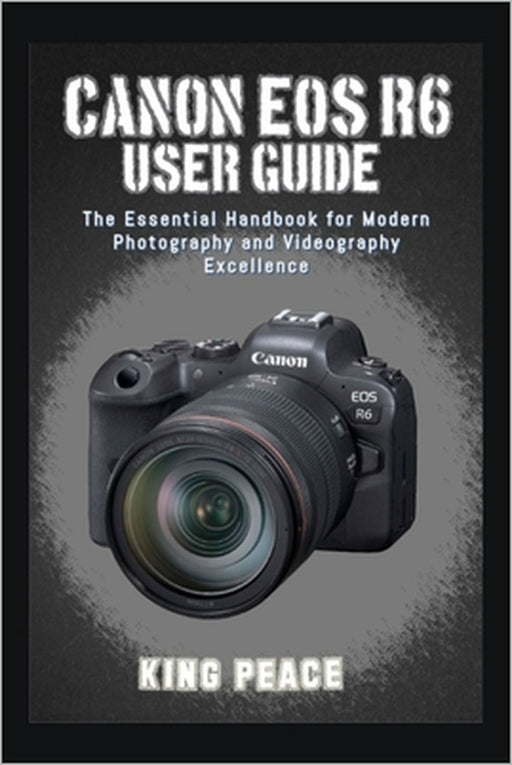 Canon EOS R6 User Guide: The Essential Handbook for Modern Photography and Videography Excellence by King Peace