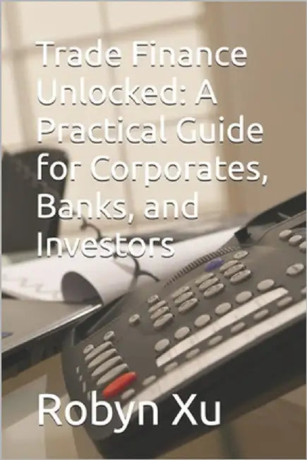 Trade Finance Unlocked: A Practical Guide for Corporates, Banks, and Investors by Xu, Robyn