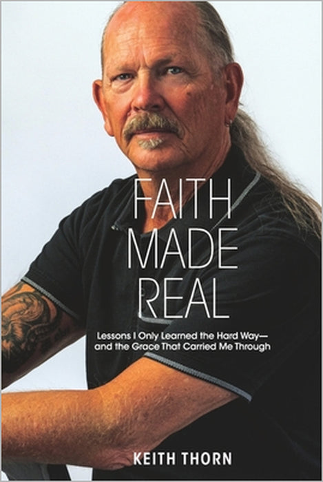 Faith Made Real: Lessons I Only Learned the Hard Way- and the Grace That Carried Me Through by Keith Thorn