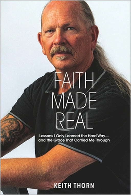 Faith Made Real: Lessons I Only Learned the Hard Way- and the Grace That Carried Me Through by Keith Thorn