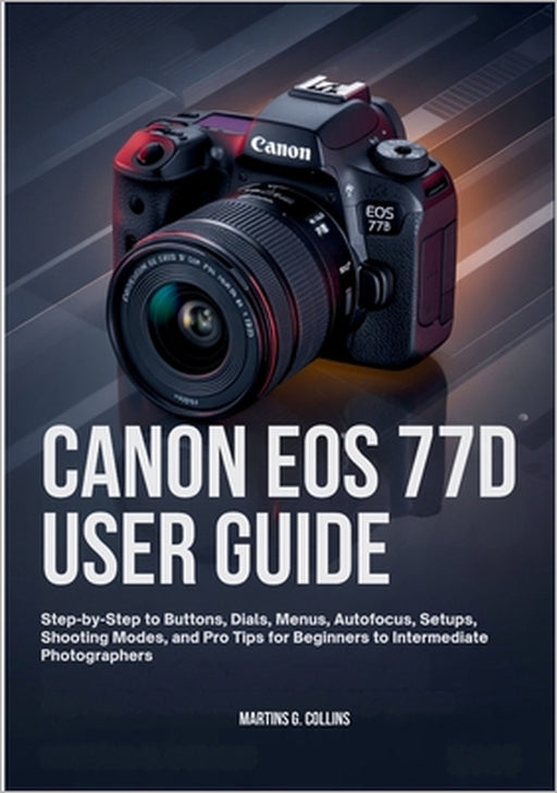 Canon EOS 77d User Guide: Step-by-Step to Buttons, Dials, Menus, Autofocus, Setups, Shooting Modes, and Pro Tips for Beginners to Intermediate Photogr by Martins G. Collins