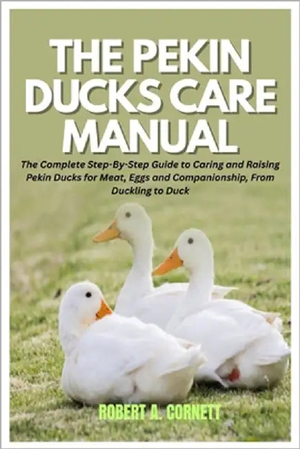 The Pekin Ducks Care Manual: The Complete Step-By-Step Guide to Caring and Raising Pekin Ducks for Meat, Eggs and Companionship, From Duckling to Duck by Cornett, Robert A.