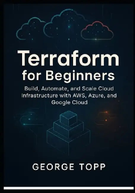 Terraform for Beginners: Build, Automate, and Scale Cloud Infrastructure with AWS, Azure, and Google Cloud by George Topp