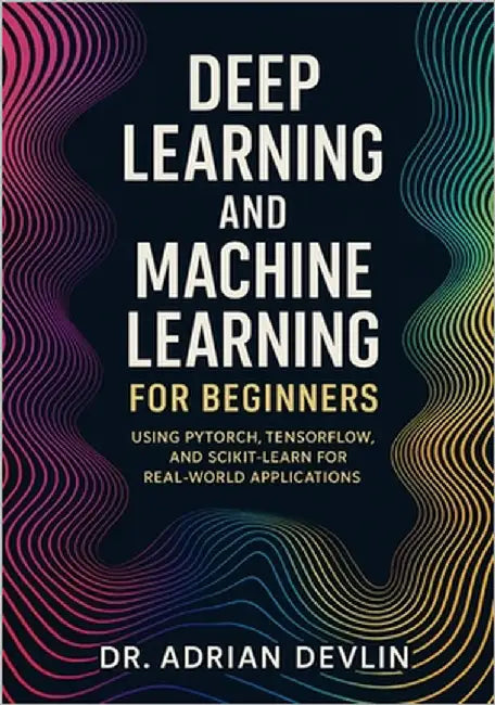 Deep Learning and Machine Learning for Beginners: Using PyTorch, TensorFlow, and Scikit-Learn for Real-World Applications by Devlin, Adrian