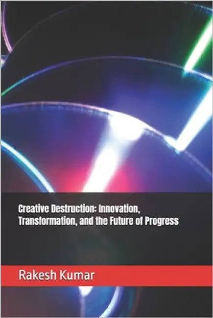 Creative Destruction: Innovation, Transformation, and the Future of Progress by Kumar, Rakesh