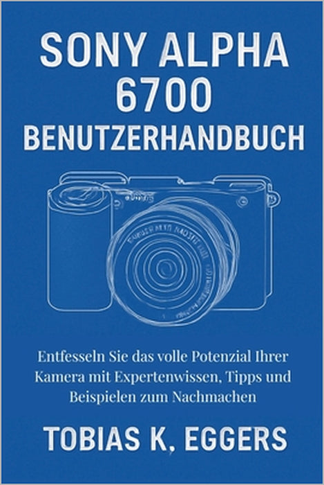 Sony Alpha 6700 Benutzerhandbuch: Entfesseln Sie das volle Potenzial Ihrer Kamera mit Expertenwissen, Tipps und Beispielen zum Nachmachen by Tobias K. Eggers