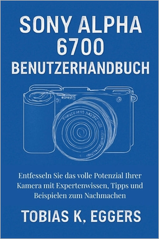 Sony Alpha 6700 Benutzerhandbuch: Entfesseln Sie das volle Potenzial Ihrer Kamera mit Expertenwissen, Tipps und Beispielen zum Nachmachen by Tobias K. Eggers