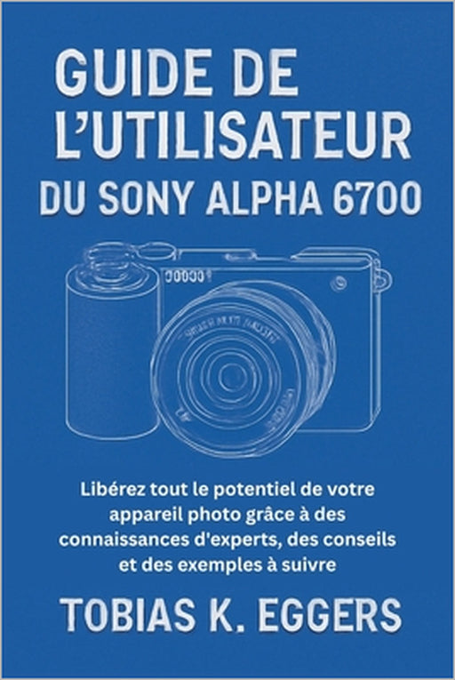 Guide de l'utilisateur du Sony Alpha 6700: Libérez tout le potentiel de votre appareil photo grâce à des connaissances d'experts, des conseils et des by Tobias K. Eggers