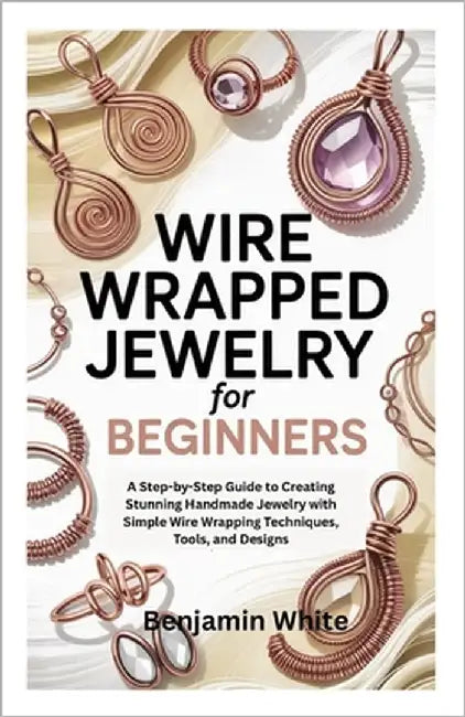 Wire Wrapped Jewelry for Beginners: A Step-by-Step Guide to Creating Stunning Handmade Jewelry with Simple Wire Wrapping Techniques, Tools, and Design by White, Benjamin