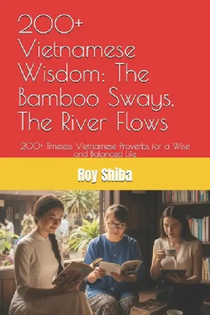 200+ Vietnamese Wisdom: The Bamboo Sways, The River Flows: 200+ Timeless Vietnamese Proverbs for a Wise and Balanced Life by Roy Shiba