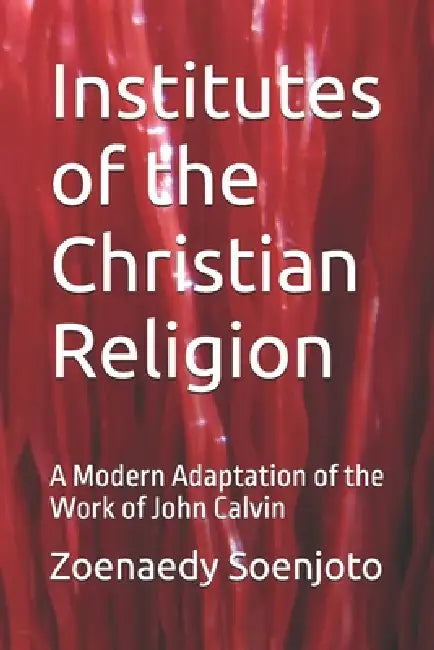 Institutes of the Christian Religion: A Modern Adaptation of the Work of John Calvin by Zoenaedy Soenjoto