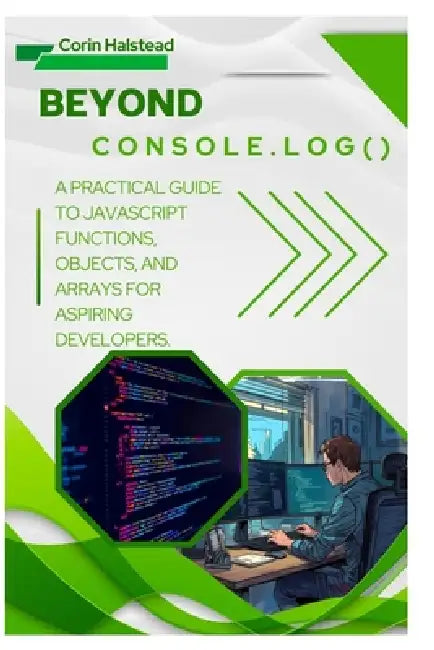 Beyond console.log(): A Practical Guide to JavaScript Functions, Objects, and Arrays for Aspiring Developers by Corin Halstead