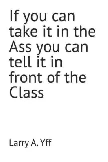 If you can take it in the Ass you can tell it in front of the Class by Larry a. Yff