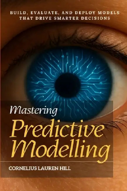Mastering Predictive Modelling: Build, Evaluate, and Deploy Models That Drive Smarter Decisions by Cornelius Lauren Hill