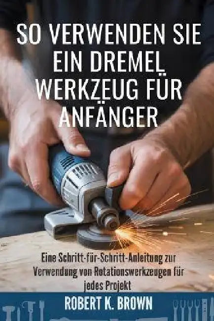 So Verwenden Sie Ein Dremel Werkzeug Für Anfänger: Eine Schritt-für-Schritt-Anleitung zur Verwendung von Rotationswerkzeugen für jedes Projekt by Jana Schmitz, Robert K. Brown