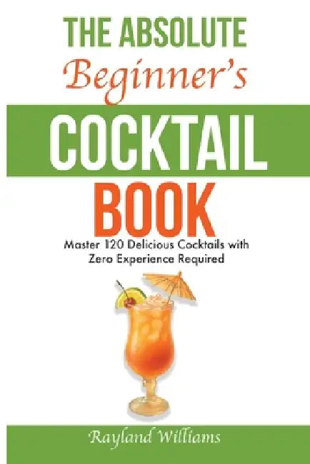 The Absolute Beginner's Cocktail Book: Master 120 Delicious Cocktails with Zero Experience Required - An Easy, Illustrated Guide to Home Bartending by Rayland Williams