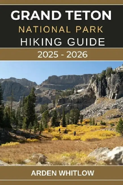 Grand Teton National Park Hiking Guide 2025 - 2026: Explore Towering Peaks, Pristine Lakes, and Iconic Trails Across Wyoming's Majestic Wilderness by Arden Whitlow