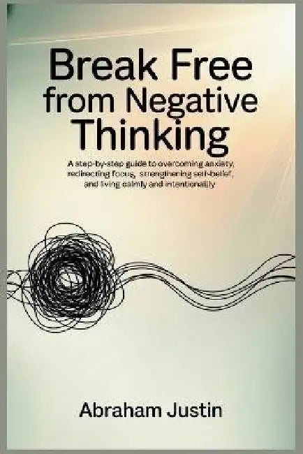 Break Free from Negative Thinking: A Step-by-Step Guide to Overcoming Anxiety, Redirecting Focus, Strengthening Self-Belief, and Living Calm by Abraham Justin