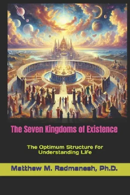 The Seven Kingdoms of Existence: The Optimum Structure for Understanding Life by Matthew M. Radmanesh