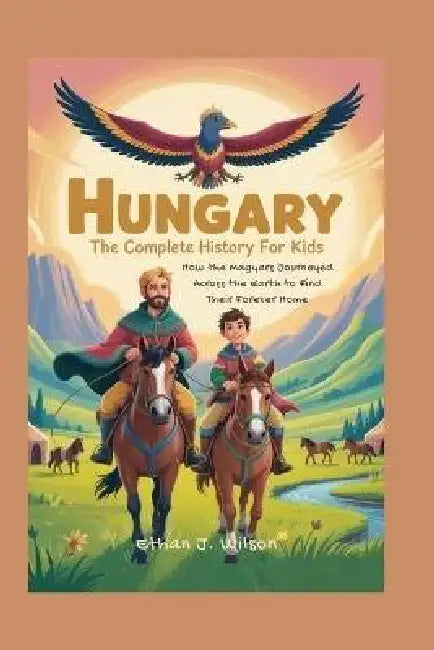 Hungary: The Complete History for Kids: How the Magyars Journeyed Across the Earth to Find Their Forever Home by Ethan J. Wilson
