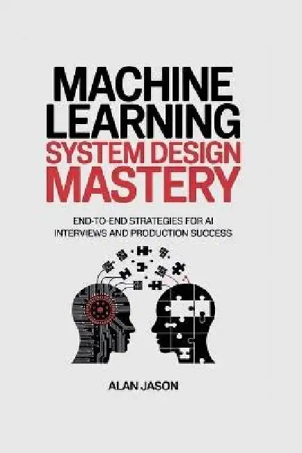 Machine Learning System Design Mastery: End-to-End Strategies for AI Interviews and Production Success by Alan Jason