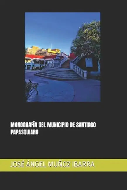 Monografía del Municipio de Santiago Papasquiaro by José Ángel Muñoz Ibarra